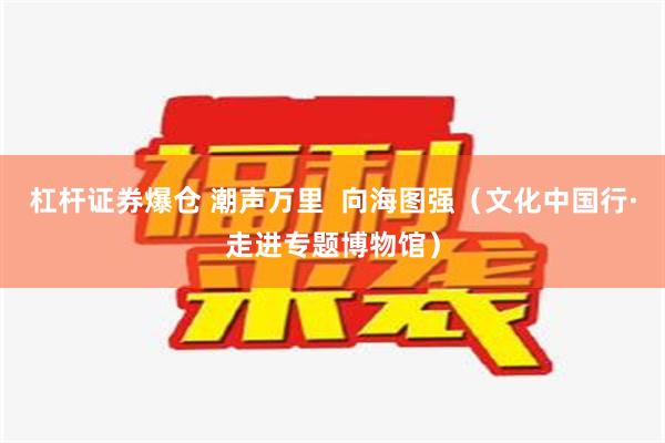 杠杆证券爆仓 潮声万里  向海图强（文化中国行·走进专题博物馆）