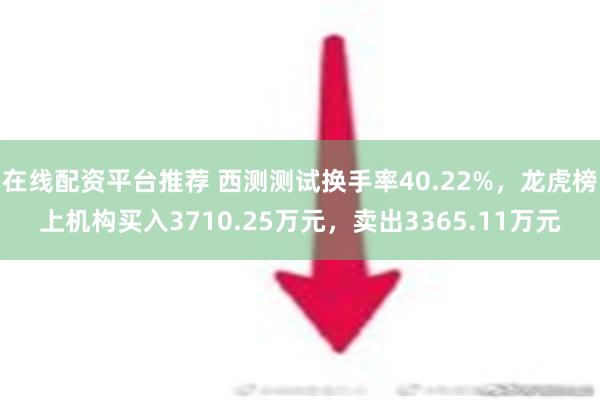 在线配资平台推荐 西测测试换手率40.22%，龙虎榜上机构买入3710.25万元，卖出3365.11万元