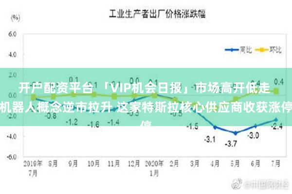 开户配资平台 「VIP机会日报」市场高开低走 机器人概念逆市拉升 这家特斯拉核心供应商收获涨停