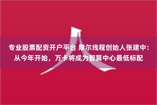 专业股票配资开户平台 摩尔线程创始人张建中：从今年开始，万卡将成为智算中心最低标配