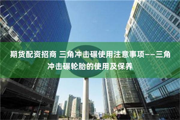 期货配资招商 三角冲击碾使用注意事项——三角冲击碾轮胎的使用及保养