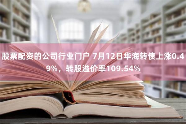 股票配资的公司行业门户 7月12日华海转债上涨0.49%，转股溢价率109.54%