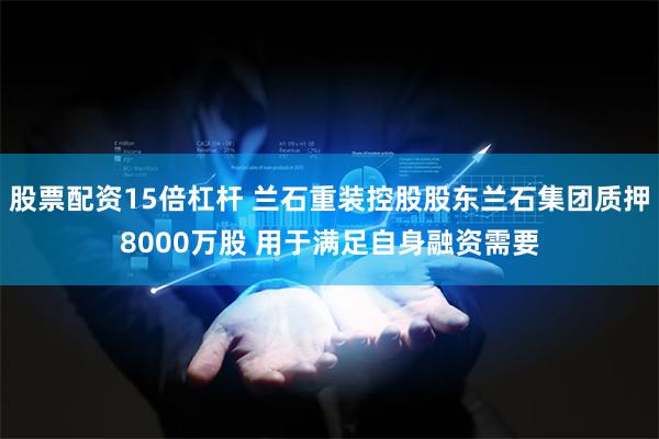 股票配资15倍杠杆 兰石重装控股股东兰石集团质押8000万股 用于满足自身融资需要