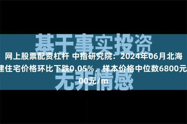 网上股票配资杠杆 中指研究院：2024年06月北海新建住宅价格环比下跌0.05%，样本价格中位数6800元/m