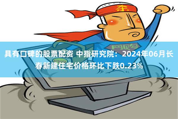 具有口碑的股票配资 中指研究院：2024年06月长春新建住宅价格环比下跌0.23%