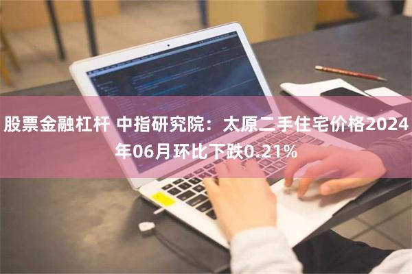 股票金融杠杆 中指研究院：太原二手住宅价格2024年06月环比下跌0.21%