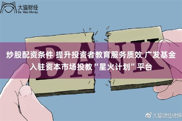 炒股配资条件 提升投资者教育服务质效 广发基金入驻资本市场投教“星火计划”平台