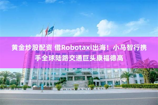 黄金炒股配资 借Robotaxi出海！小马智行携手全球陆路交通巨头康福德高