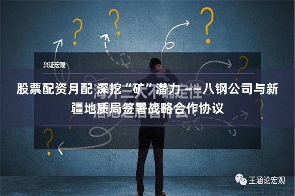 股票配资月配 深挖“矿”潜力 ——八钢公司与新疆地质局签署战略合作协议