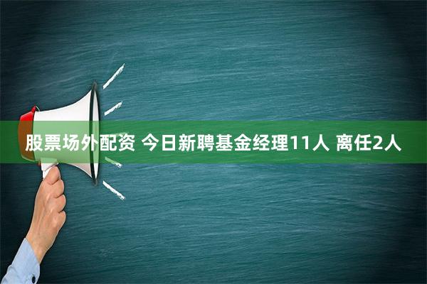 股票场外配资 今日新聘基金经理11人 离任2人