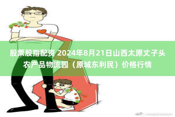 股票股指配资 2024年8月21日山西太原丈子头农产品物流园（原城东利民）价格行情