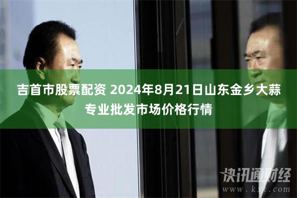 吉首市股票配资 2024年8月21日山东金乡大蒜专业批发市场价格行情