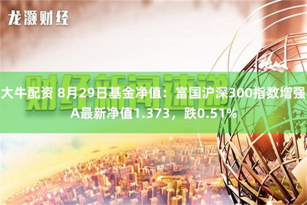 大牛配资 8月29日基金净值：富国沪深300指数增强A最新净值1.373，跌0.51%