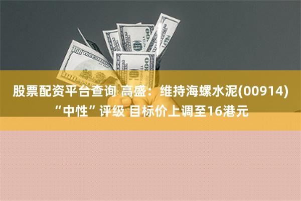 股票配资平台查询 高盛：维持海螺水泥(00914)“中性”评级 目标价上调至16港元