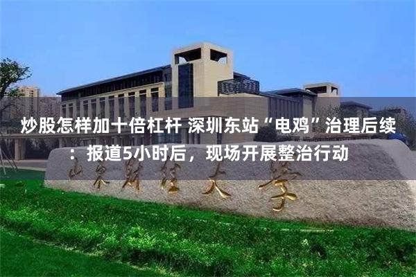 炒股怎样加十倍杠杆 深圳东站“电鸡”治理后续：报道5小时后，现场开展整治行动