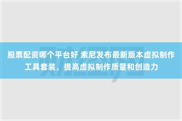 股票配资哪个平台好 索尼发布最新版本虚拟制作工具套装，提高虚拟制作质量和创造力