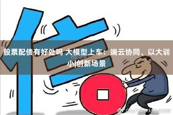 股票配债有好处吗 大模型上车：端云协同、以大训小|创新场景