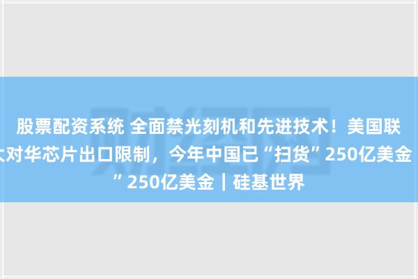 股票配资系统 全面禁光刻机和先进技术！美国联手荷兰扩大对华芯片出口限制，今年中国已“扫货”250亿美金｜硅基世界