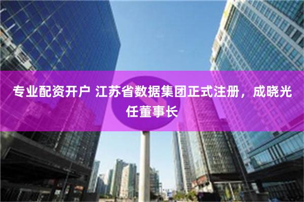 专业配资开户 江苏省数据集团正式注册，成晓光任董事长