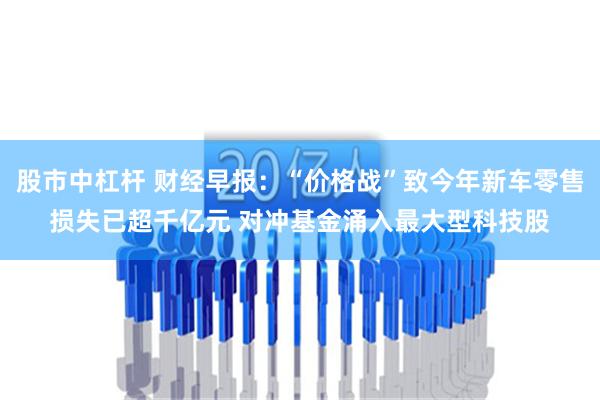 股市中杠杆 财经早报：“价格战”致今年新车零售损失已超千亿元 对冲基金涌入最大型科技股