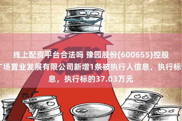 线上配资平台合法吗 豫园股份(600655)控股的天津湖滨广场置业发展有限公司新增1条被执行人信息，执行标的37.03万元