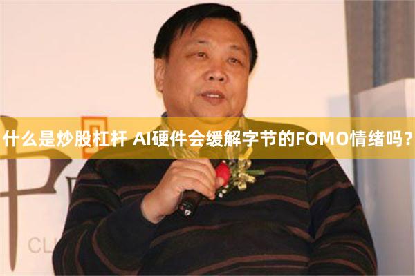 什么是炒股杠杆 AI硬件会缓解字节的FOMO情绪吗？