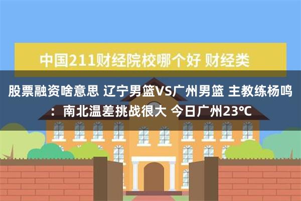 股票融资啥意思 辽宁男篮VS广州男篮 主教练杨鸣：南北温差挑战很大 今日广州23℃