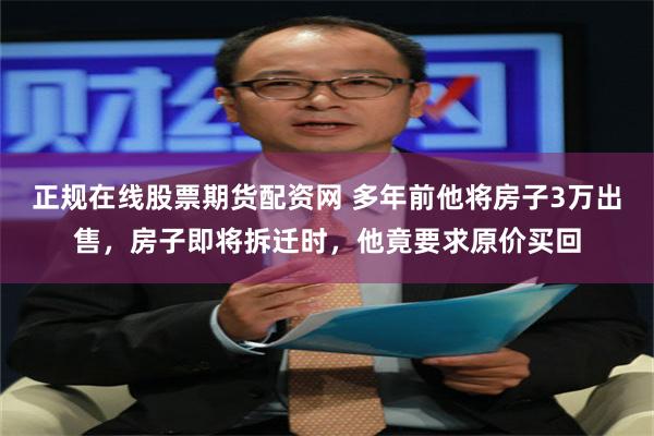 正规在线股票期货配资网 多年前他将房子3万出售，房子即将拆迁时，他竟要求原价买回