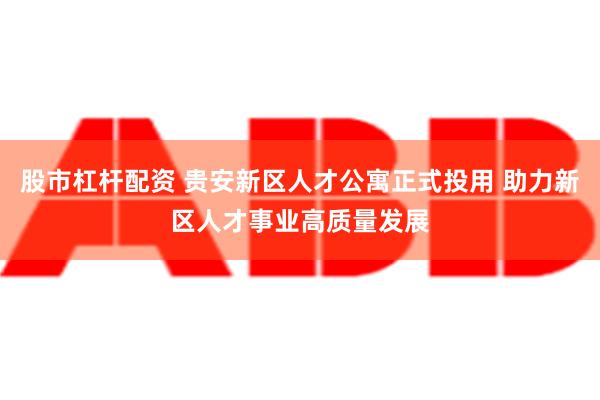 股市杠杆配资 贵安新区人才公寓正式投用 助力新区人才事业高质量发展