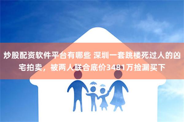 炒股配资软件平台有哪些 深圳一套跳楼死过人的凶宅拍卖，被两人联合底价3481万捡漏买下