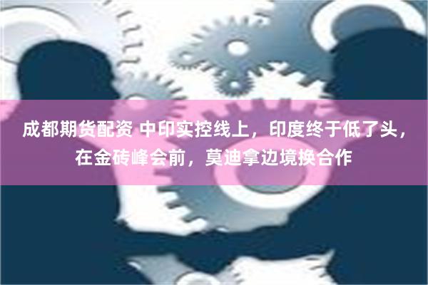 成都期货配资 中印实控线上，印度终于低了头，在金砖峰会前，莫迪拿边境换合作