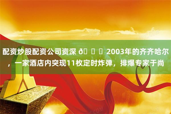 配资炒股配资公司资深 🌞2003年的齐齐哈尔，一家酒店内突现11枚定时炸弹，排爆专家于尚