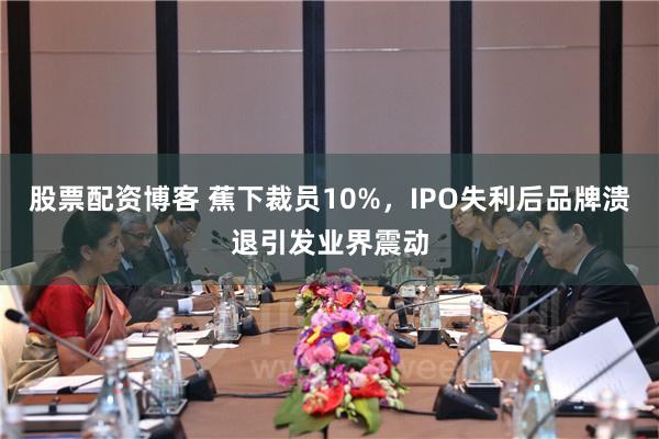 股票配资博客 蕉下裁员10%，IPO失利后品牌溃退引发业界震动