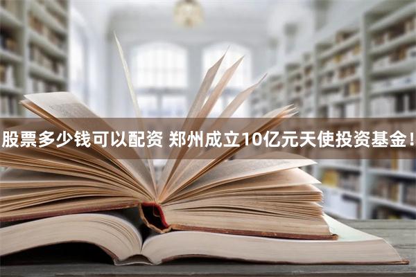 股票多少钱可以配资 郑州成立10亿元天使投资基金！