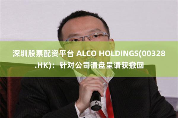 深圳股票配资平台 ALCO HOLDINGS(00328.HK)：针对公司清盘呈请获撤回