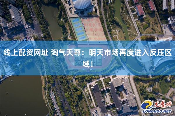 线上配资网址 淘气天尊：明天市场再度进入反压区域！