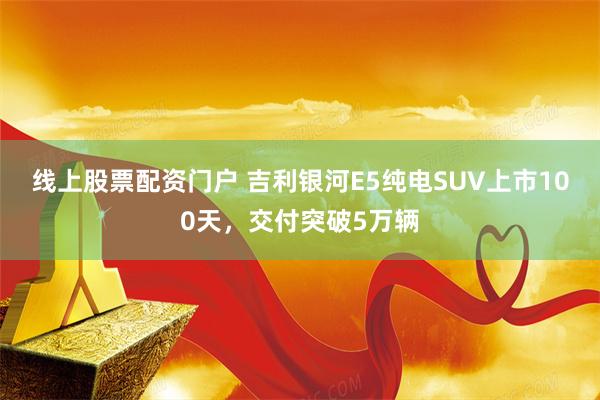 线上股票配资门户 吉利银河E5纯电SUV上市100天，交付突破5万辆