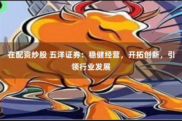 在配资炒股 五洋证券：稳健经营，开拓创新，引领行业发展