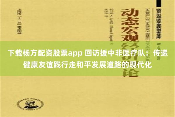 下载杨方配资股票app 回访援中非医疗队：传递健康友谊践行走和平发展道路的现代化