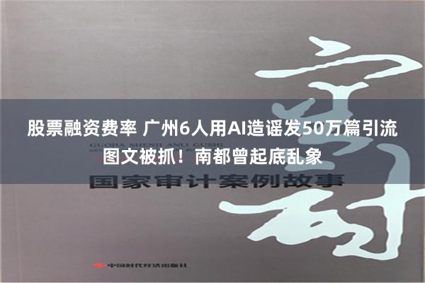 股票融资费率 广州6人用AI造谣发50万篇引流图文被抓！南都曾起底乱象