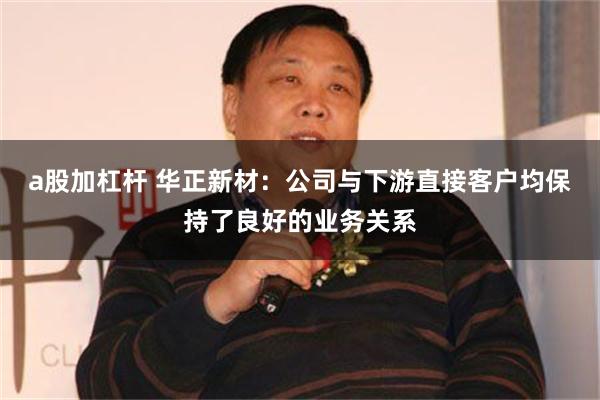 a股加杠杆 华正新材：公司与下游直接客户均保持了良好的业务关系