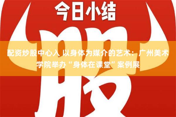 配资炒股中心入 以身体为媒介的艺术：广州美术学院举办“身体在课堂”案例展