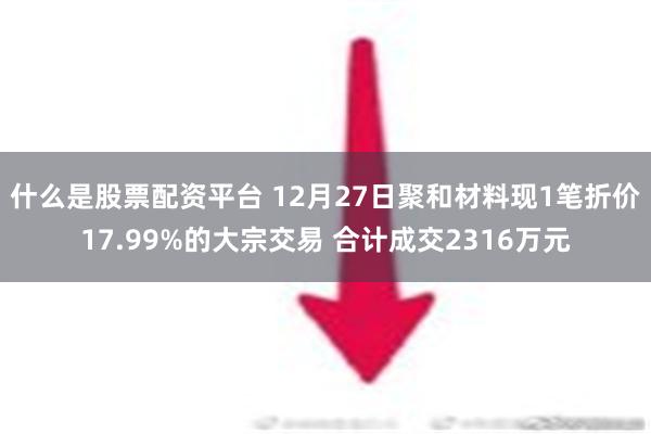 什么是股票配资平台 12月27日聚和材料现1笔折价17.99%的大宗交易 合计成交2316万元