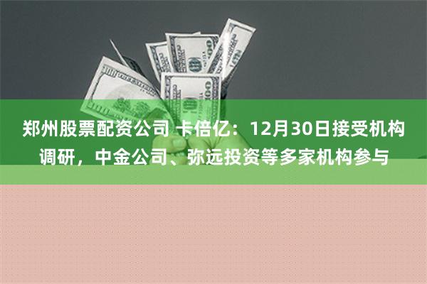 郑州股票配资公司 卡倍亿：12月30日接受机构调研，中金公司、弥远投资等多家机构参与