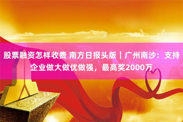 股票融资怎样收费 南方日报头版｜广州南沙：支持企业做大做优做强，最高奖2000万