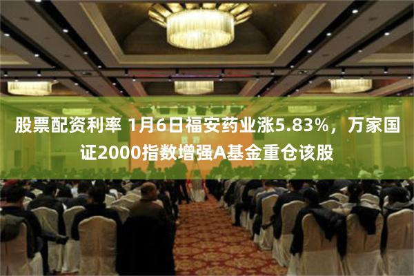 股票配资利率 1月6日福安药业涨5.83%，万家国证2000指数增强A基金重仓该股