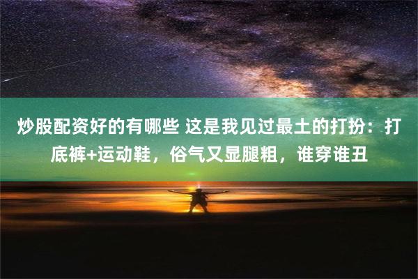 炒股配资好的有哪些 这是我见过最土的打扮：打底裤+运动鞋，俗气又显腿粗，谁穿谁丑