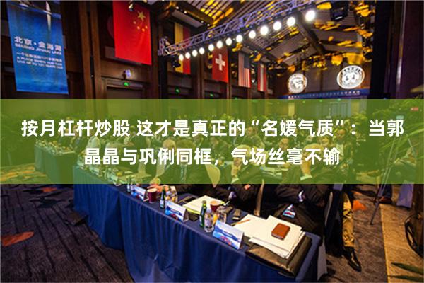 按月杠杆炒股 这才是真正的“名媛气质”：当郭晶晶与巩俐同框，气场丝毫不输