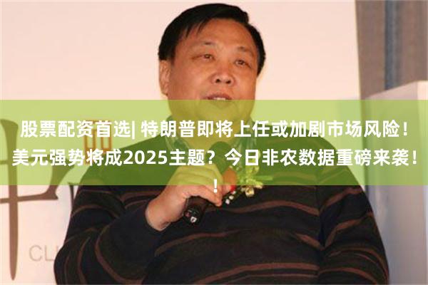 股票配资首选| 特朗普即将上任或加剧市场风险！美元强势将成2025主题？今日非农数据重磅来袭！