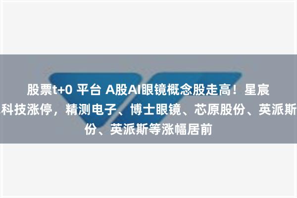 股票t+0 平台 A股AI眼镜概念股走高！星宸科技、卓翼科技涨停，精测电子、博士眼镜、芯原股份、英派斯等涨幅居前